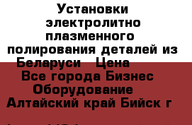 Установки электролитно-плазменного  полирования деталей из Беларуси › Цена ­ 100 - Все города Бизнес » Оборудование   . Алтайский край,Бийск г.